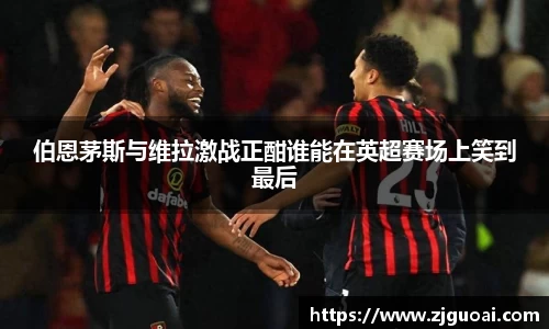 伯恩茅斯与维拉激战正酣谁能在英超赛场上笑到最后